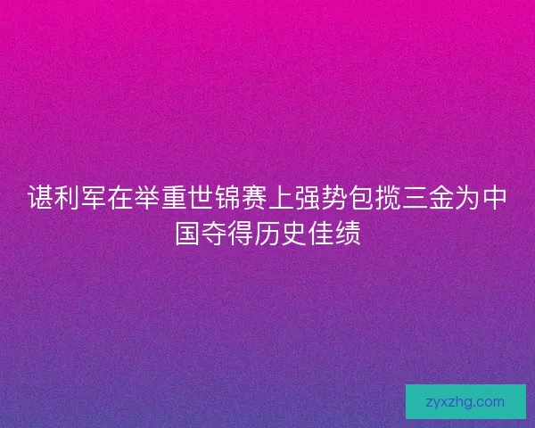 谌利军在举重世锦赛上强势包揽三金为中国夺得历史佳绩