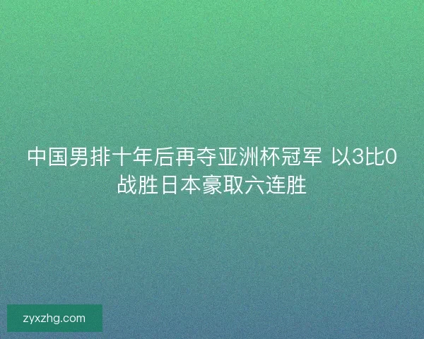 中国男排十年后再夺亚洲杯冠军 以3比0战胜日本豪取六连胜