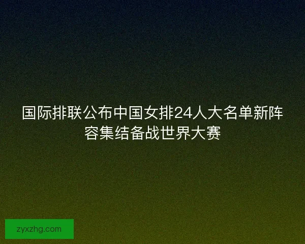 国际排联公布中国女排24人大名单新阵容集结备战世界大赛